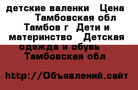 детские валенки › Цена ­ 600 - Тамбовская обл., Тамбов г. Дети и материнство » Детская одежда и обувь   . Тамбовская обл.